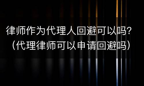 律师作为代理人回避可以吗？（代理律师可以申请回避吗）
