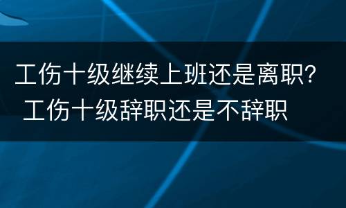 工伤十级继续上班还是离职？ 工伤十级辞职还是不辞职