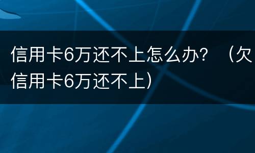 信用卡6万还不上怎么办？（欠信用卡6万还不上）