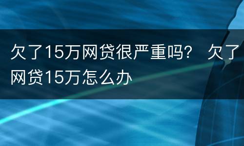 欠了15万网贷很严重吗？ 欠了网贷15万怎么办