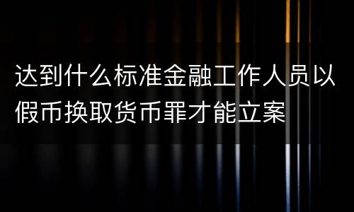 达到什么标准金融工作人员以假币换取货币罪才能立案