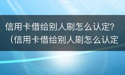 信用卡借给别人刷怎么认定？（信用卡借给别人刷怎么认定诈骗罪）
