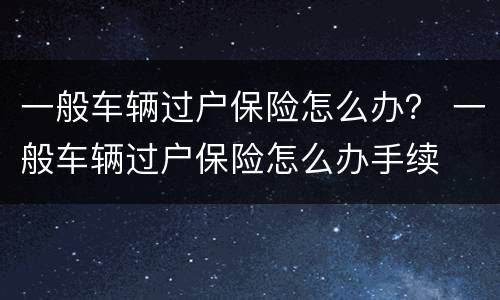 一般车辆过户保险怎么办？ 一般车辆过户保险怎么办手续