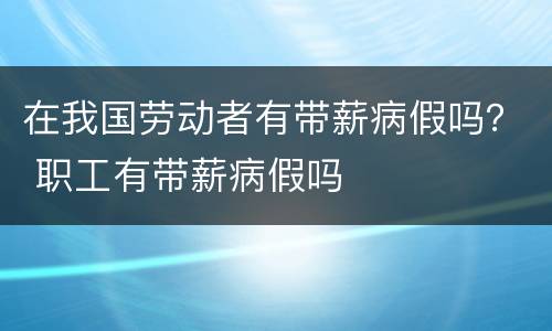 在我国劳动者有带薪病假吗？ 职工有带薪病假吗