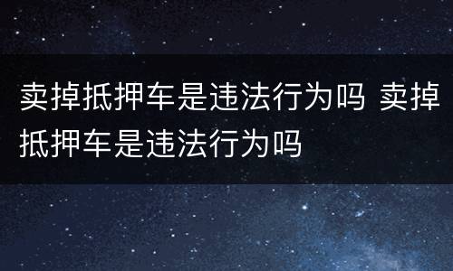 卖掉抵押车是违法行为吗 卖掉抵押车是违法行为吗