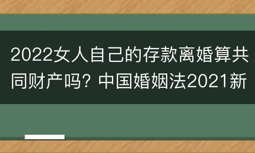 2022女人自己的存款离婚算共同财产吗? 中国婚姻法2021新规定离婚财产