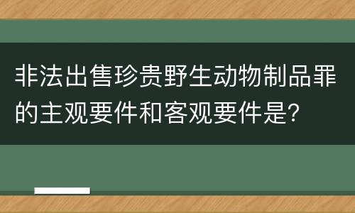非法出售珍贵野生动物制品罪的主观要件和客观要件是？