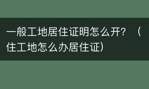一般工地居住证明怎么开？（住工地怎么办居住证）