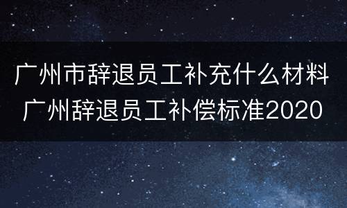 广州市辞退员工补充什么材料 广州辞退员工补偿标准2020