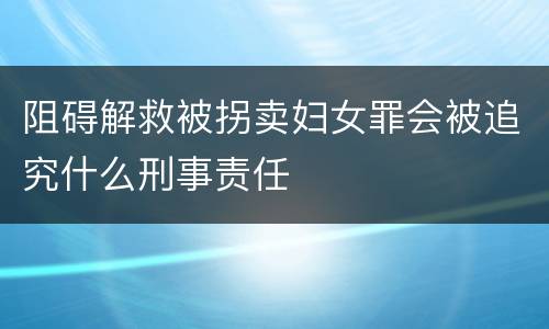阻碍解救被拐卖妇女罪会被追究什么刑事责任