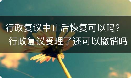 行政复议中止后恢复可以吗？ 行政复议受理了还可以撤销吗