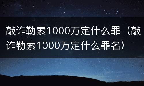 敲诈勒索1000万定什么罪（敲诈勒索1000万定什么罪名）