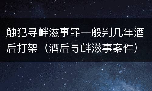 触犯寻衅滋事罪一般判几年酒后打架（酒后寻衅滋事案件）