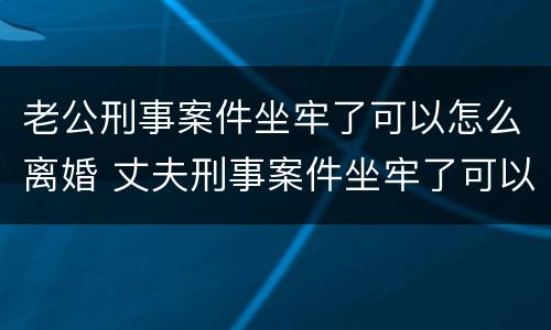 老公刑事案件坐牢了可以怎么离婚 丈夫刑事案件坐牢了可以怎么离婚