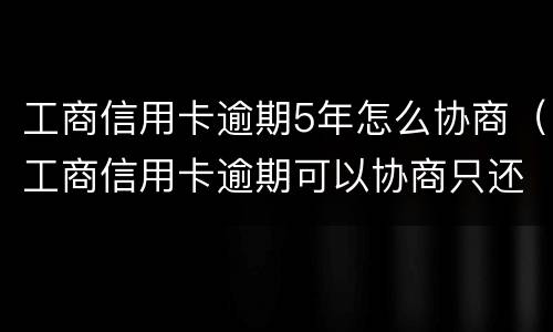 工商信用卡逾期5年怎么协商（工商信用卡逾期可以协商只还本金吗）