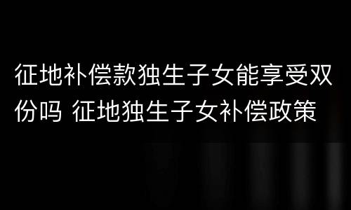 征地补偿款独生子女能享受双份吗 征地独生子女补偿政策
