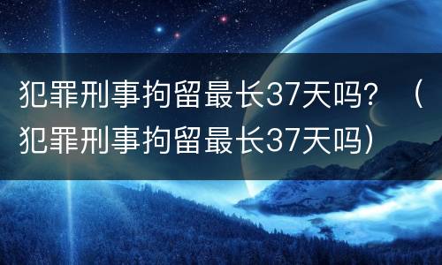 犯罪刑事拘留最长37天吗？（犯罪刑事拘留最长37天吗）
