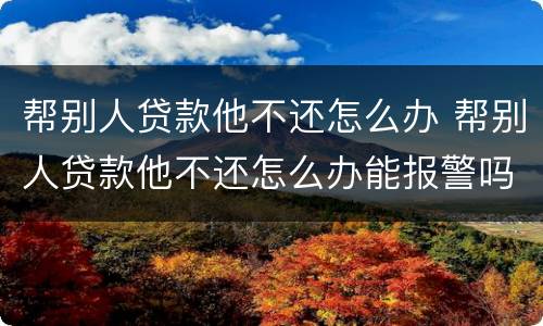 帮别人贷款他不还怎么办 帮别人贷款他不还怎么办能报警吗