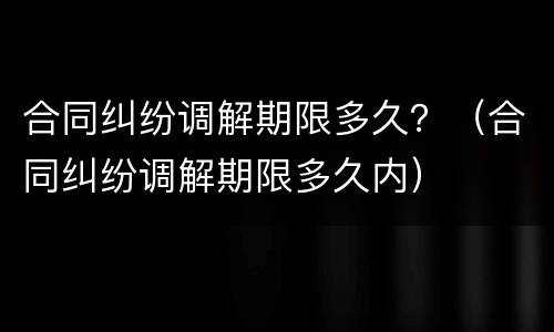 合同纠纷调解期限多久？（合同纠纷调解期限多久内）