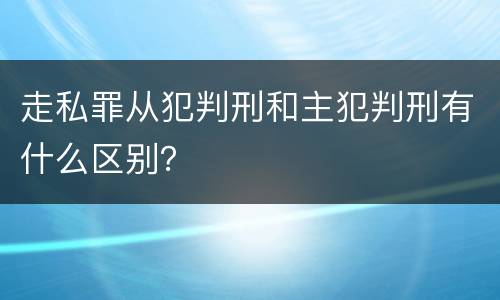 走私罪从犯判刑和主犯判刑有什么区别？