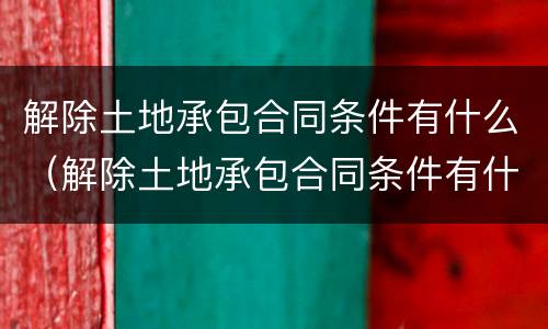 解除土地承包合同条件有什么（解除土地承包合同条件有什么影响）