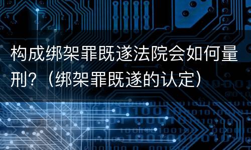 构成绑架罪既遂法院会如何量刑?（绑架罪既遂的认定）