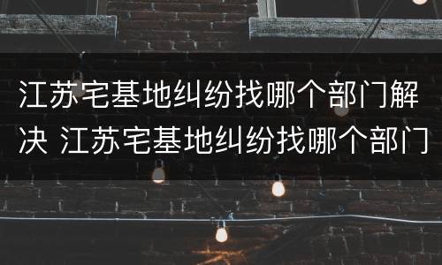 江苏宅基地纠纷找哪个部门解决 江苏宅基地纠纷找哪个部门解决呢