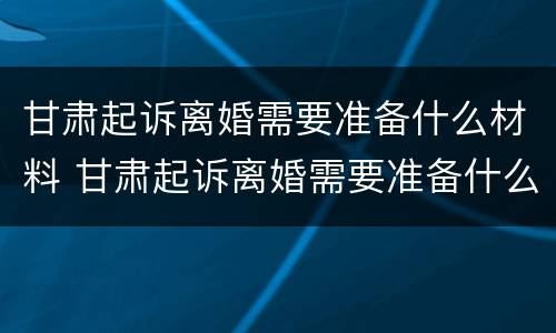 甘肃起诉离婚需要准备什么材料 甘肃起诉离婚需要准备什么材料和手续