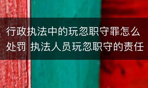 行政执法中的玩忽职守罪怎么处罚 执法人员玩忽职守的责任追究
