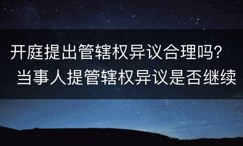 开庭提出管辖权异议合理吗？ 当事人提管辖权异议是否继续开庭
