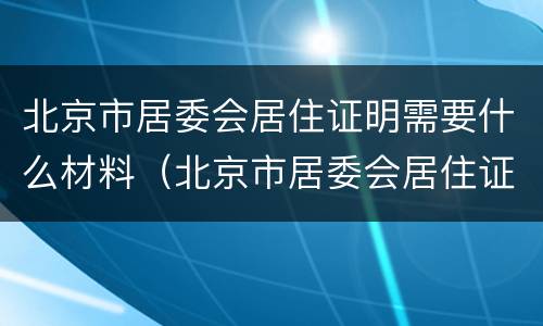 北京市居委会居住证明需要什么材料（北京市居委会居住证明需要什么材料和手续）