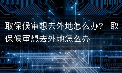 取保候审想去外地怎么办？ 取保候审想去外地怎么办
