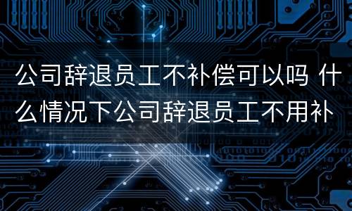 公司辞退员工不补偿可以吗 什么情况下公司辞退员工不用补偿