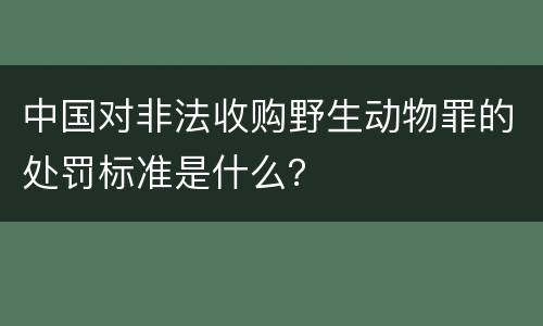 中国对非法收购野生动物罪的处罚标准是什么？