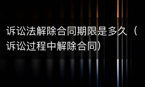 诉讼法解除合同期限是多久（诉讼过程中解除合同）