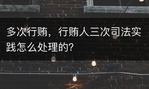 多次行贿，行贿人三次司法实践怎么处理的？