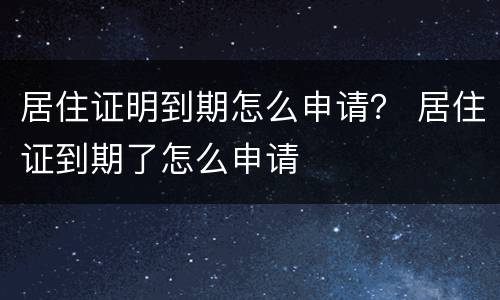居住证明到期怎么申请？ 居住证到期了怎么申请