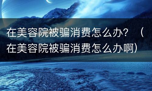 在美容院被骗消费怎么办？（在美容院被骗消费怎么办啊）