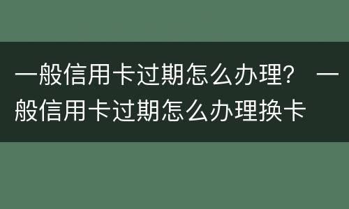 一般信用卡过期怎么办理？ 一般信用卡过期怎么办理换卡