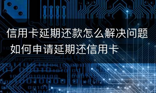 信用卡延期还款怎么解决问题 如何申请延期还信用卡
