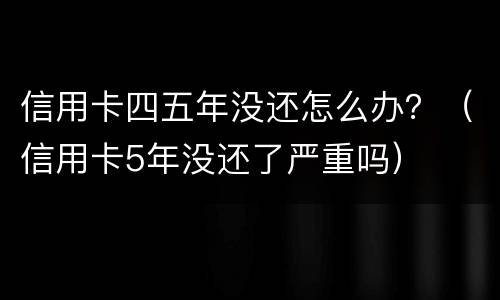 信用卡四五年没还怎么办？（信用卡5年没还了严重吗）