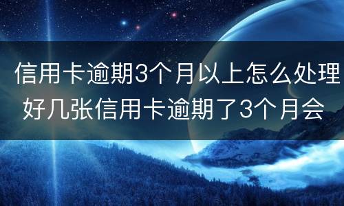 信用卡逾期3个月以上怎么处理 好几张信用卡逾期了3个月会怎么样