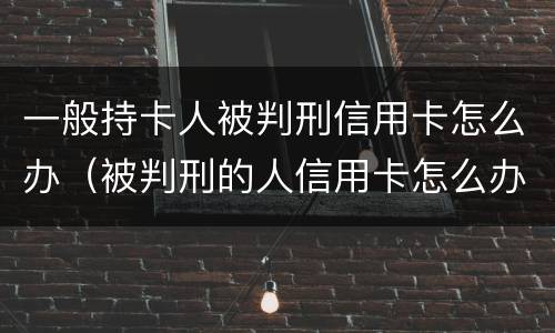 一般持卡人被判刑信用卡怎么办（被判刑的人信用卡怎么办）