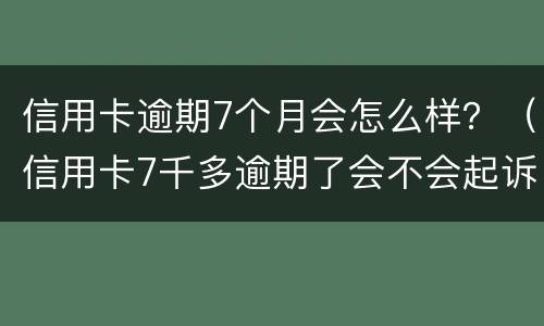 信用卡逾期7个月会怎么样？（信用卡7千多逾期了会不会起诉）