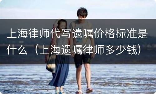 上海律师代写遗嘱价格标准是什么（上海遗嘱律师多少钱）