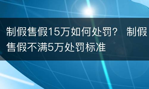 制假售假15万如何处罚？ 制假售假不满5万处罚标准