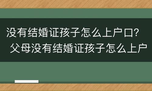 没有结婚证孩子怎么上户口？ 父母没有结婚证孩子怎么上户口