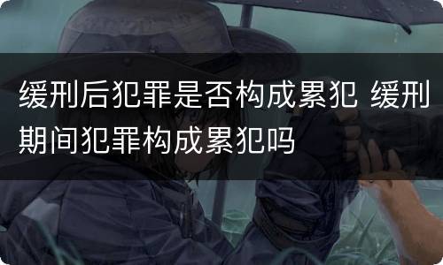 缓刑后犯罪是否构成累犯 缓刑期间犯罪构成累犯吗