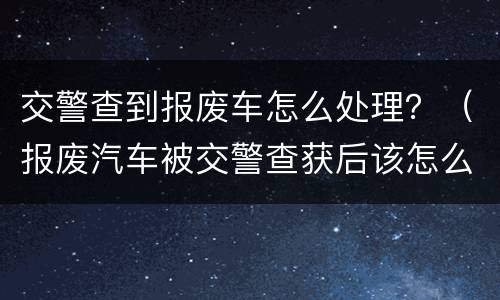 交警查到报废车怎么处理？（报废汽车被交警查获后该怎么办）