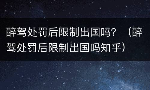 醉驾处罚后限制出国吗？（醉驾处罚后限制出国吗知乎）
